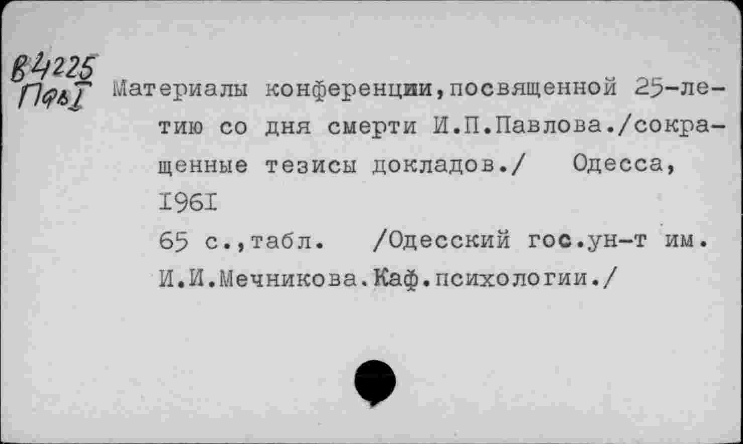 ﻿Материалы конференции,посвященной 25-ле тию со дня смерти И.П.Павлова./сокра ценные тезисы докладов./ Одесса, 1961
65 с.,табл. /Одесский гос.ун-т им. И.И.Мечникова.Каф.психологии./